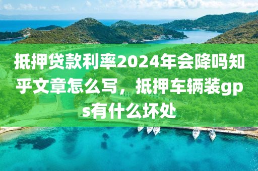 抵押贷款利率2024年会降吗知乎文章怎么写，抵押车辆装gps有什么坏处