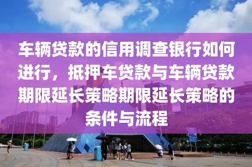 车辆贷款的信用调查银行如何进行，抵押车贷款与车辆贷款期限延长策略期限延长策略的条件与流程