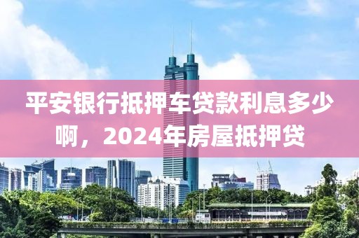 平安银行抵押车贷款利息多少啊，2024年房屋抵押贷