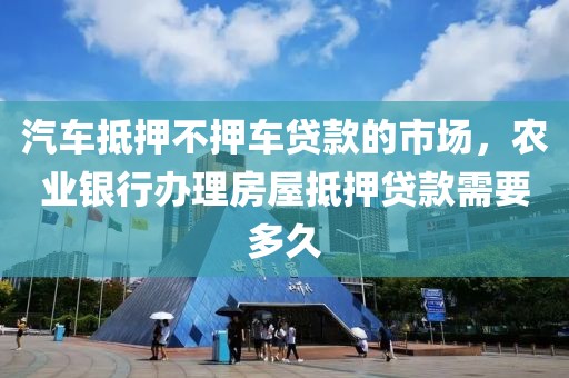 汽车抵押不押车贷款的市场，农业银行办理房屋抵押贷款需要多久