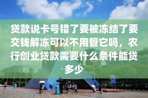 贷款说卡号错了要被冻结了要交钱解冻可以不用管它吗，农行创业贷款需要什么条件能贷多少