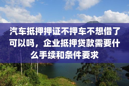 汽车抵押押证不押车不想借了可以吗，企业抵押贷款需要什么手续和条件要求