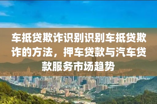 车抵贷欺诈识别识别车抵贷欺诈的方法，押车贷款与汽车贷款服务市场趋势