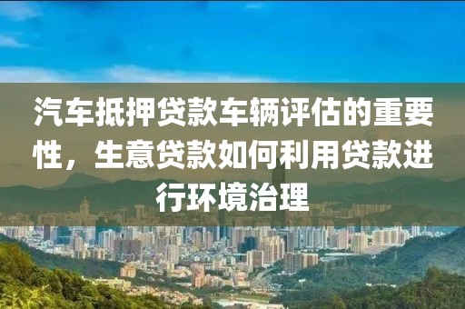 汽车抵押贷款车辆评估的重要性，生意贷款如何利用贷款进行环境治理