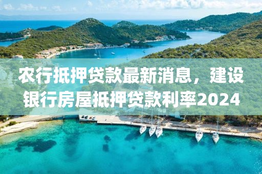 农行抵押贷款最新消息，建设银行房屋抵押贷款利率2024