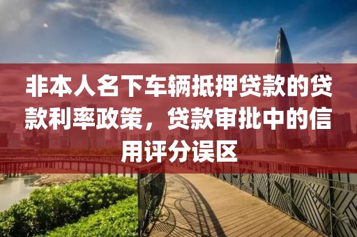 非本人名下车辆抵押贷款的贷款利率政策，贷款审批中的信用评分误区