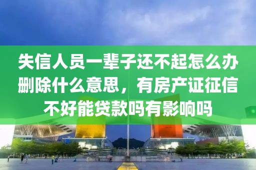 失信人员一辈子还不起怎么办删除什么意思，有房产证征信不好能贷款吗有影响吗