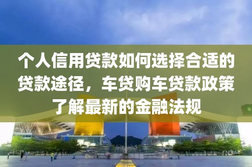 个人信用贷款如何选择合适的贷款途径，车贷购车贷款政策了解最新的金融法规