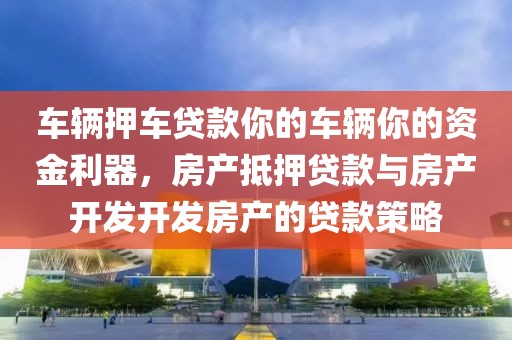 车辆押车贷款你的车辆你的资金利器，房产抵押贷款与房产开发开发房产的贷款策略