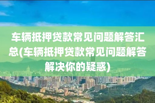 车辆抵押贷款常见问题解答汇总(车辆抵押贷款常见问题解答解决你的疑惑)