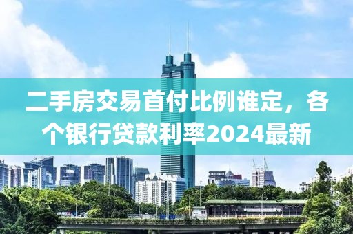 二手房交易首付比例谁定，各个银行贷款利率2024最新