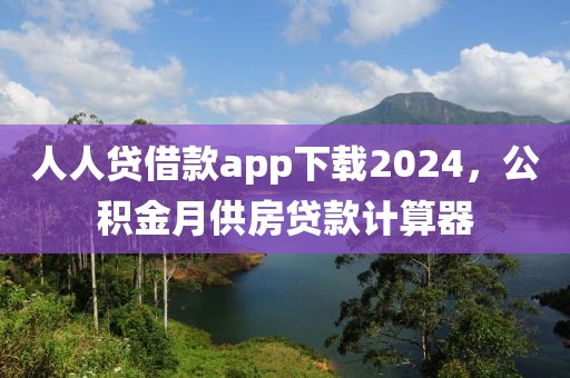 人人贷借款app下载2024，公积金月供房贷款计算器