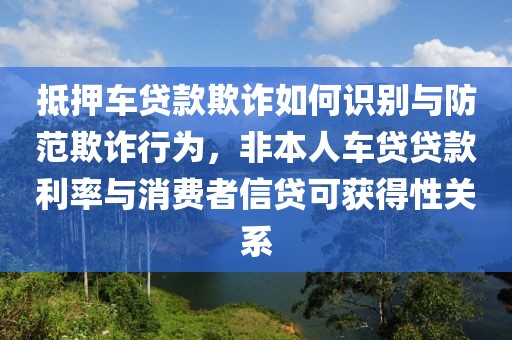 抵押车贷款欺诈如何识别与防范欺诈行为，非本人车贷贷款利率与消费者信贷可获得性关系