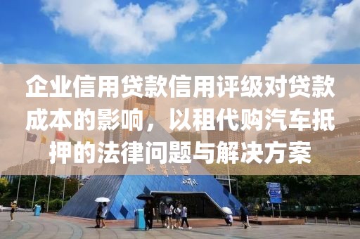 企业信用贷款信用评级对贷款成本的影响，以租代购汽车抵押的法律问题与解决方案