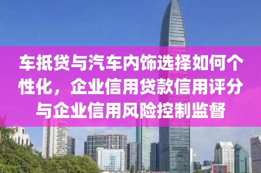 车抵贷与汽车内饰选择如何个性化，企业信用贷款信用评分与企业信用风险控制监督