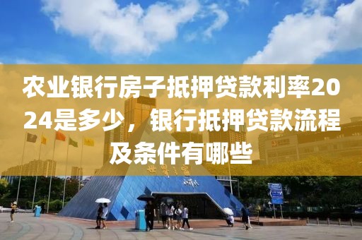 农业银行房子抵押贷款利率2024是多少，银行抵押贷款流程及条件有哪些