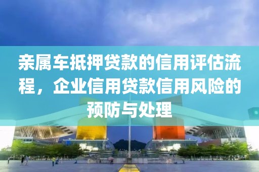 亲属车抵押贷款的信用评估流程，企业信用贷款信用风险的预防与处理