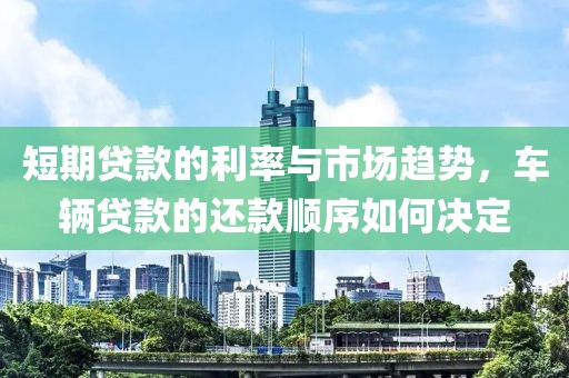 短期贷款的利率与市场趋势，车辆贷款的还款顺序如何决定