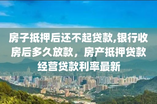 房子抵押后还不起贷款,银行收房后多久放款，房产抵押贷款经营贷款利率最新