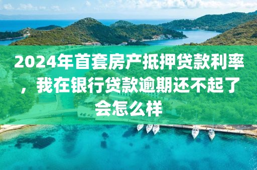 2024年首套房产抵押贷款利率，我在银行贷款逾期还不起了会怎么样