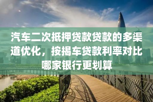 汽车二次抵押贷款贷款的多渠道优化，按揭车贷款利率对比哪家银行更划算