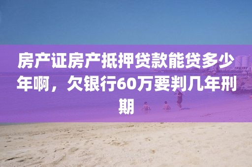 房产证房产抵押贷款能贷多少年啊，欠银行60万要判几年刑期